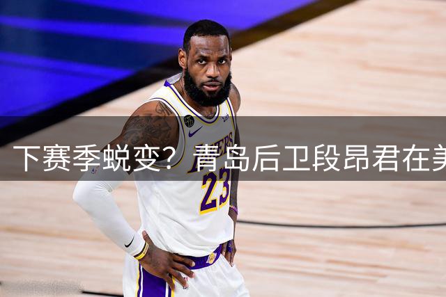 下赛季蜕变？青岛后卫段昂君在美国与詹姆斯&马克西训练师特训
